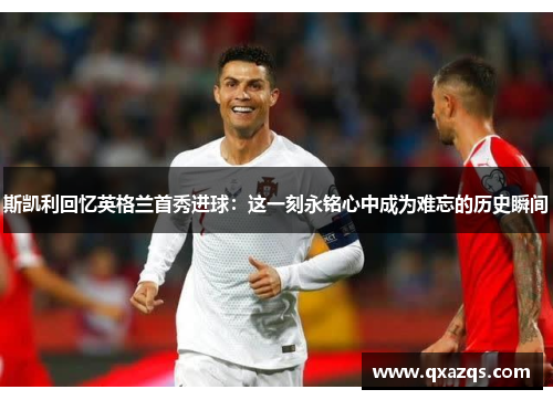 斯凯利回忆英格兰首秀进球：这一刻永铭心中成为难忘的历史瞬间